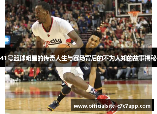 41号篮球明星的传奇人生与赛场背后的不为人知的故事揭秘